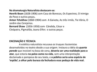 Na dramaturgia Naturalista destacam-se:Henrik Ibsen (1828-1906) com Casa de Bonecas, Os Espectros, O inimigo do Povo e outras peças. Anton Tchekhov (1860-1904) com  A Gaivota, As três irmãs, Tio Vânia, O Jardim das Cerejeiras. Bernard Shaw  (1856-1950) com  Cândida, César e Cleópatra, Pigmalião, Joana D’Arc  e outras peças.Encenação e TécnicaA estética naturalista recusava os truques ilusionistas desenvolvidos no teatro desde a sua origem. Instaura a idéia da quarta parede que invisível na boca de cena, deveria ser uma realidade para o ator, que estaria no palco como na vida, sem uma interpretação declamada e pomposa do seu texto, e o público seria uma espécie de ‘espião’, a olhar pelo buraco da fechadura esse pedaço de vida real.