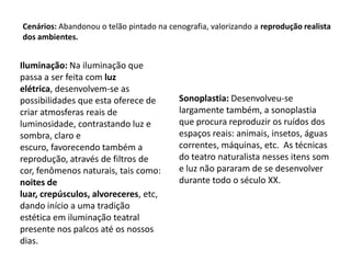 Cenários: Abandonou o telão pintado na cenografia, valorizando a reprodução realista dos ambientes.Iluminação: Na iluminação que passa a ser feita com luz elétrica, desenvolvem-se as possibilidades que esta oferece de criar atmosferas reais de luminosidade, contrastando luz e sombra, claro e escuro, favorecendo também a reprodução, através de filtros de cor, fenômenos naturais, tais como: noites de luar, crepúsculos, alvoreceres, etc, dando início a uma tradição estética em iluminação teatral presente nos palcos até os nossos dias.Sonoplastia: Desenvolveu-se largamente também, a sonoplastia que procura reproduzir os ruídos dos espaços reais: animais, insetos, águas correntes, máquinas, etc.  As técnicas do teatro naturalista nesses itens som e luz não pararam de se desenvolver durante todo o século XX.