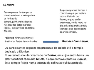 1.2 ATENASSurgem algumas formas e conceitos que permeiam toda a História do Teatro, e que, estão presentes, ainda hoje, no dia a dia dos profissionais técnicos que dão suporte às artes cênicas.Com o passar do tempo os rituais evoluem e extrapolam os limites do campo, ganhando adeptos nas cidades estado gregas (polis), inclusive na poderosa Atenas.Psístrato (tirano ateniense) institui as festas denominadas Grandes Dionisíacas.Os participantes seguem em procissão da cidade até o templo dedicado a Dioniso. Num recinto circular chamado orchestra, em cujo centro havia um altar sacrificial chamado tímele, o coro entoava cantos a Dioniso. Esse templo ficava numa encosta de colina ao sul da acrópole. 