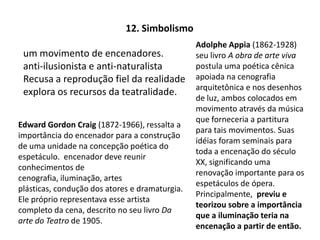 12. SimbolismoAdolphe Appia(1862-1928) seu livro A obra de arte vivapostula uma poética cênica apoiada na cenografia arquitetônica e nos desenhos de luz, ambos colocados em movimento através da música que forneceria a partitura para tais movimentos. Suas idéias foram seminais para toda a encenação do século XX, significando uma renovação importante para os espetáculos de ópera.  Principalmente,  previu e teorizou sobre a importância que a iluminação teria na encenação a partir de então.um movimento de encenadores. anti-ilusionista e anti-naturalistaRecusa a reprodução fiel da realidadeexplora os recursos da teatralidade.Edward Gordon Craig (1872-1966), ressalta a importância do encenador para a construção de uma unidade na concepção poética do espetáculo.  encenador deve reunir conhecimentos de cenografia, iluminação, artes plásticas, condução dos atores e dramaturgia. Ele próprio representava esse artista completo da cena, descrito no seu livro Da arte do Teatro de 1905.
