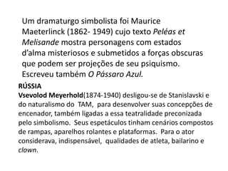 Um dramaturgo simbolista foi Maurice Maeterlinck (1862- 1949) cujo texto Peléas et Melisande mostra personagens com estados d’alma misteriosos e submetidos a forças obscuras que podem ser projeções de seu psiquismo. Escreveu também O Pássaro Azul.RússiaVsevolod Meyerhold(1874-1940) desligou-se de Stanislavski e do naturalismo do  TAM,  para desenvolver suas concepções de encenador, também ligadas a essa teatralidade preconizada pelo simbolismo.  Seus espetáculos tinham cenários compostos de rampas, aparelhos rolantes e plataformas.  Para o ator considerava, indispensável,  qualidades de atleta, bailarino e clown.
