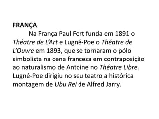 França	Na França Paul Fort funda em 1891 o Théatre de L’Art e Lugné-Poe o Théatre de L’Ouvre em 1893, que se tornaram o pólo simbolista na cena francesa em contraposição ao naturalismo de Antoine no Théatre Libre.  Lugné-Poe dirigiu no seu teatro a histórica montagem de Ubu Rei de Alfred Jarry.