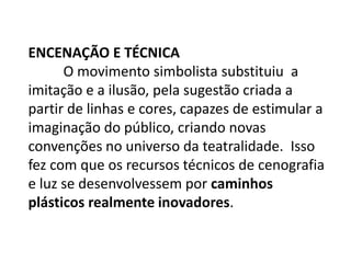 Encenação e Técnica	O movimento simbolista substituiu  a imitação e a ilusão,pela sugestão criada a partir de linhas e cores, capazes de estimular a imaginação do público, criando novas convenções no universo da teatralidade.  Isso fez com que os recursos técnicos de cenografia e luz se desenvolvessem por caminhos plásticos realmente inovadores.