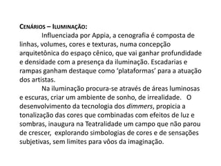 Cenários – Iluminação: 	Influenciada por Appia, a cenografia é composta de linhas, volumes, cores e texturas, numa concepção arquitetônica do espaço cênico, que vai ganhar profundidade e densidade com a presença da iluminação. Escadarias e rampas ganham destaque como ‘plataformas’ para a atuação dos artistas.	Na iluminação procura-se através de áreas luminosas e escuras, criar um ambiente de sonho, de irrealidade.   O desenvolvimento da tecnologia dos dimmers, propicia a tonalização das cores que combinadas com efeitos de luz e sombras, inaugura na Teatralidade um campo que não parou de crescer,  explorando simbologias de cores e de sensações subjetivas, sem limites para vôos da imaginação.