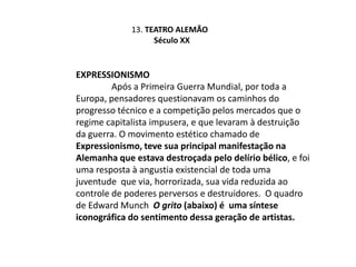 13. Teatro Alemão           Século XXExpressionismo	Após a Primeira Guerra Mundial, por toda a Europa, pensadores questionavam os caminhos do progresso técnico e a competição pelos mercados que o regime capitalista impusera, e que levaram à destruição da guerra. O movimento estético chamado de Expressionismo, teve sua principal manifestação na  Alemanha que estava destroçada pelo delírio bélico, e foi uma resposta à angustia existencial de toda uma juventude  que via, horrorizada, sua vida reduzida ao controle de poderes perversos e destruidores.  O quadro de Edward Munch  O grito (abaixo) é  uma síntese iconográfica do sentimento dessa geração de artistas.