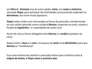 em 534 a.C., Psístrato traz de outra cidade, Icária, um cantor e bailarino chamado Téspis, para participar das festividades acrescentando esplendor às dionisíacas, que eram muito populares. Téspis realiza então uma intervenção na forma da procissão, transformando-se num solista (atuando como o próprio Dioniso, responde ao coro); criando a função do hypokrites = o respondedor do canto coral.Assim ele criou a forma dialogada entre Dioniso e o corifeu (condutor do coro).Depois entre o deus e o coro, uma pausa do canto coral ditirâmbico, para que Dioniso se "manifestasse".Essa nova maneira de conduzir a procissão entrou para a história como aorigem do teatro, e Téspis como o primeiro ator.