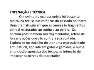 Encenação e Técnica	O movimento expressionista foi bastante radical na recusa das estéticas do passado no teatro.  Uma dramaturgia em que as cenas são fragmentos do real misturados ao sonho e ao delírio.  Os personagens também são fragmentados, reféns de forças e ações que vão contra a sua vontade. Explora-se no trabalho do ator uma expressividade anti-natural, apoiada em gritos e gemidos, e numa enunciação agressiva dos textos, na intenção de impactar os nervos do espectador. 