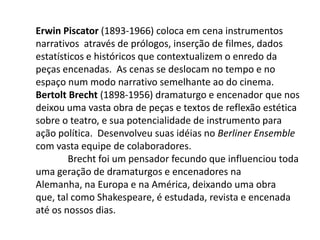 Erwin Piscator (1893-1966) coloca em cena instrumentos narrativos  através de prólogos, inserção de filmes, dados estatísticos e históricos que contextualizem o enredo da peças encenadas.  As cenas se deslocam no tempo e no espaço num modo narrativo semelhante ao do cinema.Bertolt Brecht (1898-1956) dramaturgo e encenador que nos deixou uma vasta obra de peças e textos de reflexão estética sobre o teatro, e sua potencialidade de instrumento para ação política.  Desenvolveu suas idéias no Berliner Ensemble  com vasta equipe de colaboradores. 	Brecht foi um pensador fecundo que influenciou toda uma geração de dramaturgos e encenadores na Alemanha, na Europa e na América, deixando uma obra que, tal como Shakespeare, é estudada, revista e encenada até os nossos dias.