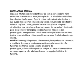 Encenação e Técnica:Atuação:  O ator não deve identificar-se com a personagem, nem tampouco buscar causar emoção na platéia.  A atividade racional no jogo do ator é valorizada.  Brecht  critica todo o teatro ilusionista e sua busca de despertar empatia no público. Influenciado pelo teatro oriental (Japão e China), propõe ao ator a criação de um gesto significativo, que ele chama de gestus, capaz de ‘desenhar’, ilustrando para o espectador as forças políticas atuantes nas ações das personagens.  O espectador jamais deve se esquecer de que está no teatro, e sua atividade critica, analítica e racional é solicitada o tempo inteiro. Cenário: A cenografia procura criar convenções que buscam comentar a realidade do espaço, e não representá-lo realisticamente.  Os figurinos mostram a classe social e a história da personagem, salientando o peso do tempo, ou a situação econômica da personagem, e não a beleza de uma concepção ‘artística’ do figurino.