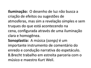 Iluminação:  O desenho de luz não busca a criação de efeitos ou sugestões de atmosferas, mas sim a revelação simples e sem truques do que está acontecendo na cena, configurada através de uma iluminação clara e homogênea. Sonoplastia:  A música (songs) é um importante instrumento de comentário do enredo e condução narrativa do espetáculo.  B.Brecht trabalho em estreita parceria com o músico e maestro Kurt Weil.