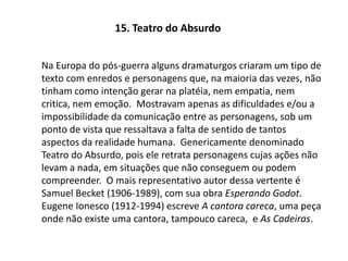 15. Teatro do AbsurdoNa Europa do pós-guerra alguns dramaturgos criaram um tipo de texto com enredos e personagens que, na maioria das vezes, não tinham como intenção gerar na platéia, nem empatia, nem critica, nem emoção.  Mostravam apenas as dificuldades e/ou a impossibilidade da comunicação entre as personagens, sob um ponto de vista que ressaltava a falta de sentido de tantos aspectos da realidade humana.  Genericamente denominado Teatro do Absurdo, pois ele retrata personagens cujas ações não levam a nada, em situações que não conseguem ou podem compreender.  O mais representativo autor dessa vertente é Samuel Becket (1906-1989), com sua obra Esperando Godot.  Eugene Ionesco (1912-1994) escreve A cantora careca, uma peça onde não existe uma cantora, tampouco careca,  e As Cadeiras. 