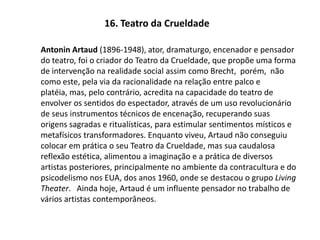 16. Teatro da CrueldadeAntonin Artaud (1896-1948), ator, dramaturgo, encenador e pensador do teatro, foi o criador do Teatro da Crueldade, que propõe uma forma de intervenção na realidade social assim como Brecht,  porém,  não como este, pela via da racionalidade na relação entre palco e platéia, mas, pelo contrário, acredita na capacidade do teatro de envolver os sentidos do espectador, através de um uso revolucionário de seus instrumentos técnicos de encenação, recuperando suas origens sagradas e ritualísticas, para estimular sentimentos místicos e metafísicos transformadores. Enquanto viveu, Artaud não conseguiu colocar em prática o seu Teatro da Crueldade, mas sua caudalosa reflexão estética, alimentou a imaginação e a prática de diversos artistas posteriores, principalmente no ambiente da contracultura e do psicodelismo nos EUA, dos anos 1960, onde se destacou o grupo Living Theater.   Ainda hoje, Artaud é um influente pensador no trabalho de vários artistas contemporâneos.