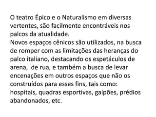 O teatro Épico e o Naturalismo em diversas vertentes, são facilmente encontráveis nos palcos da atualidade.Novos espaços cênicos são utilizados, na busca de romper com as limitações das heranças do palco italiano, destacando os espetáculos de arena,  de rua, e também a busca de levar encenações em outros espaços que não os construídos para esses fins, tais como: hospitais, quadras esportivas, galpões, prédios abandonados, etc.