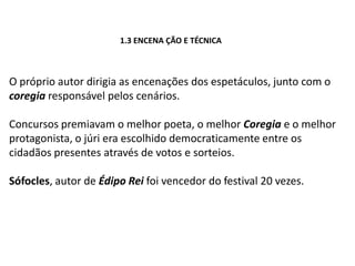 1.3ENCENAÇÃO E TÉCNICAO próprio autor dirigia as encenações dos espetáculos, junto com o coregiaresponsávelpelos cenários.Concursos premiavam o melhor poeta, o melhor Coregia e o melhor protagonista, o júri era escolhido democraticamente entre os cidadãos presentes através de votos e sorteios.Sófocles, autor deÉdipo Rei foi vencedor do festival 20 vezes.