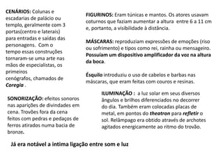 FIGURINOS: Eram túnicas e mantos. Os atores usavam coturnos que faziam aumentar a altura  entre 6 a 11 cm e, portanto, a visibilidade à distância.MÁSCARAS: reproduziam expressões de emoções (riso ou sofrimento) e tipos como rei, rainha ou mensageiro.Possuíam um dispositivo amplificador da voz na altura da boca.  Ésquilo introduziu o uso de cabelos e barbas nas máscaras, que eram feitas com couros e resinas.CENÁRIOS: Colunas e escadarias de palácio ou templo, geralmente com 3 portas(centro e laterais) para entradas e saídas das personagens.  Com o tempo essas construções tornaram-se uma arte nas mãos de especialistas, os primeiros cenógrafos, chamados de Coregia .ILUMINAÇÃO:  a luz solar em seus diversos ângulos e brilhos diferenciados no decorrer do dia. Também eram colocadas placas de metal, em pontos do theatron para refletir o sol. Relâmpago era obtido através de archotes agitados energicamente ao ritmo do trovão. SONORIZAÇÃO: efeitos sonoros nas aparições de divindades em cena. Trovões fora da cena feitos com pedras e pedaços de ferros atirados numa bacia de bronze. Já era notável a intima ligação entre som e luz