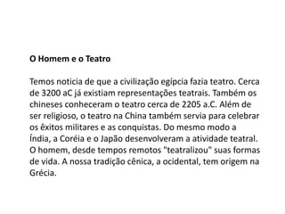 O Homem e o Teatro Temos noticia de que a civilização egípcia fazia teatro. Cerca de 3200 aC já existiam representações teatrais. Também os chineses conheceram o teatro cerca de 2205 a.C. Além de ser religioso, o teatro na China também servia para celebrar os êxitos militares e as conquistas. Do mesmo modo a Índia, a Coréia e o Japão desenvolveram a atividade teatral. O homem, desde tempos remotos "teatralizou" suas formas de vida. A nossa tradição cênica, a ocidental, tem origem na Grécia.