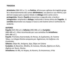 TRAGEDIA Aristóteles (384-322 a. C.), na Poética, afirma que a gênese da tragédia grega foi o desenvolvimento dos cantos ditirâmbicos, sua poesia e sua métrica, que abriram espaço para a poesia falada no diálogo entre canto coral e protagonista. Depois, Ésquilo acrescentou o segundo ator, criando o antagonista e ampliando o diálogo, instituindo a forma cênica da Tragédia.  A comédia desenvolve seu espaço e nasce a arte teatral como é conhecida no ocidente.AUTORES Ésquilo (525-456 a.C.); Sófocles (496-406 a.C.) e Eurípides(480-406 a.C.). Mais reconhecido por suas comédias foi Aristófanes (445-386 a.C.). Ésquilo: Prometeu Acorrentado, Os Persas, As Suplicantes, Os 7contraTebas, e a trilogia Oréstia composta por: Agámenon, As Coéforas e As Euménides. Sófocles: Édipo Rei, Antígona, Ajax,Édipo em Colona Eurípides: As Bacantes, Medéia, As troianas, Hécuba, Ifigênia em Áulis,Ifigênia em Tauris, Electra. Aristófanes: As Rãs, As Vespas, As Nuvens, Os Arcanenses, A Paz