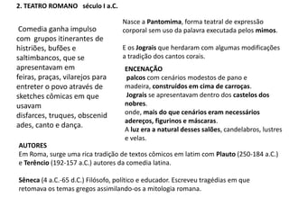 2. TEATRO ROMANO   século I a.C.Nasce a Pantomima, forma teatral de expressão corporal sem uso da palavra executada pelos mimos. E os Jograis que herdaram com algumas modificações a tradição dos cantos corais. Comedia ganha impulso com  grupos itinerantes de histriões, bufões e saltimbancos, que se apresentavam em feiras, praças, vilarejos para entreter o povo através de sketches cômicas em que usavam disfarces, truques, obscenidades, canto e dança.ENCENAÇÃOpalcos com cenários modestos de pano e madeira, construídos em cima de carroças. Jograis se apresentavam dentro dos castelos dos nobres. onde, mais do que cenários eram necessários adereços, figurinos e máscaras. A luz era a natural desses salões, candelabros, lustres e velas.AUTORESEm Roma, surge uma rica tradição de textos cômicos em latim com Plauto (250-184 a.C.) e Terêncio (192-157 a.C.) autores da comedia latina.Sêneca (4 a.C.-65 d.C.) Filósofo, político e educador. Escreveu tragédias em que retomava os temas gregos assimilando-os a mitologia romana.