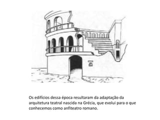       Os edifícios dessa época resultaram da adaptação daarquitetura teatral nascida na Grécia, que evolui para o que conhecemos como anfiteatro romano.
