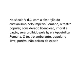 No século V d.C. com a absorção do cristianismo pelo Império Romano, o teatro popular, considerado licencioso, imoral e pagão, será proibido pela Igreja Apostólica Romana. O teatro ambulante, popular e livre, porém, não deixou de existir.
