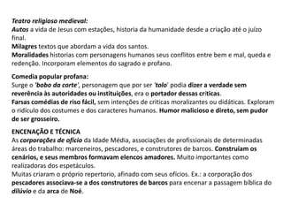Teatro religioso medieval:Autos a vida de Jesus com estações, historia da humanidade desde a criação até o juízo final.Milagres textos que abordam a vida dos santos.Moralidades historias com personagens humanos seus conflitos entre bem e mal, queda e redenção. Incorporam elementos do sagrado e profano.Comedia popular profana: Surge o 'bobo da corte', personagem que por ser 'tolo' podia dizer a verdade sem reverência às autoridades ou instituições, era o portador dessas críticas.Farsas comédias de riso fácil, sem intenções de criticas moralizantes ou didáticas. Exploram o ridículo dos costumes e dos caracteres humanos. Humor malicioso e direto, sem pudor de ser grosseiro.ENCENAÇÃO E TÉCNICAAs corporações de ofícioda Idade Média, associações de profissionais de determinadas áreas do trabalho: marceneiros, pescadores, e construtores de barcos. Construíam os cenários, e seus membros formavam elencos amadores. Muito importantes como realizadoras dos espetáculos. Muitas criaram o próprio repertorio, afinado com seus ofícios. Ex.: a corporação dos pescadores associava-se a dos construtores de barcos para encenar a passagem bíblica do dilúvio e da arca de Noé. 