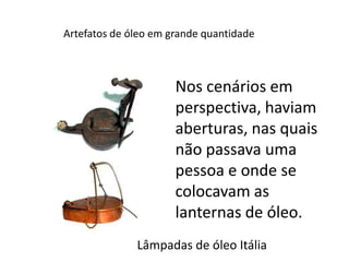 Artefatos de óleo em grande quantidadeNos cenários em perspectiva, haviam aberturas, nas quais não passava uma pessoa e onde se colocavam as lanternas de óleo. Lâmpadas de óleo Itália