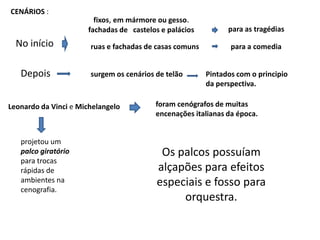 CENÁRIOS :fixos, em mármore ou gesso. fachadas de   castelos e paláciospara as tragédiasNo inícioruas e fachadas de casas comunspara a comediaDepoissurgem os cenários de telãoPintados com o principio da perspectiva.foram cenógrafos de muitas encenações italianas da época.Leonardo da Vinci e Michelangeloprojetou um palco giratóriopara trocas rápidas de ambientes na cenografia.Os palcos possuíam alçapões para efeitos especiais e fosso para orquestra. 