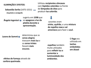Utilizou recipientes côncavos com líqüidos coloridos na frente de lâmpadas de óleo para produzir luz colorida.ILUMINÇÃO E EFEITOS:Sebastião Serlio (1475-1551)Arquiteto e cenógrafosugeriu em 1598 que se apagasse a luz da platéia durante a apresentação.Ângelo Ingenieri corantes eram vinho, açafrão, e uma mistura de repolho roxo e sal amoníaco para fazer o azul.determinou que as cenas alegres tivessem mais luz e as cenas tristes fossem mais escuras.Leone de SommiO fogo era utilizado em tochas embebidas em álcoolespelhos também muito utilizados para refletir luz e aumentar a luminosidade dos ambientes.efeitos de fumaça através de     canfora queimada. 
