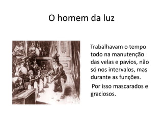 O homem da luz    Trabalhavam o tempo todo na manutenção das velas e pavios, não só nos intervalos, mas durante as funções.     Por isso mascarados e graciosos.