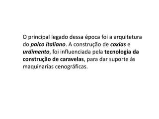 O principal legado dessa época foi a arquitetura do palco italiano. A construção de coxias e urdimento, foi influenciada pela tecnologia da construção de caravelas, para dar suporte às maquinarias cenográficas.