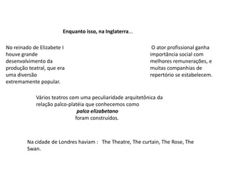 Enquanto isso, na Inglaterra...No reinado de Elizabete I houve grande desenvolvimento da produção teatral, que era uma diversão extremamente popular. O ator profissional ganha importância social com melhores remunerações, e muitas companhias de repertório se estabelecem.Vários teatros com uma peculiaridade arquitetônica da relação palco-platéia que conhecemos como                                palco elizabetano                              foram construídos.Na cidade de Londres haviam :   The Theatre, The curtain, The Rose, The Swan.