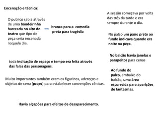 Encenação e técnica:A sessão começava por volta das três da tarde e era sempre durante o dia.O publico sabia através de uma bandeirinhahasteada no alto do teatro que tipo de peça seria encenada naquele dia.branca para a  comedia preta para tragédiaNo palco um pano preto ao fundo indicava quando era noite na peça.No balcão havia janelas e parapeitos para cenastoda indicação de espaço e tempo era feita através das falas das personagens.Ao fundo do palco, embaixo do balcão, uma área escurecida para aparições de fantasmas.Muito importantes também eram os figurinos, adereços e objetos de cena (props) para estabelecer convenções cênicas.Havia alçapões para efeitos de desaparecimento.