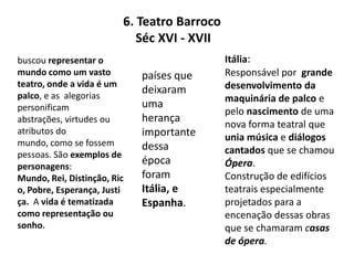 6. Teatro Barroco    Séc XVI - XVIIItália:Responsável por  grande desenvolvimento da maquinária de palco e pelo nascimento de uma nova forma teatral que unia música e diálogoscantados que se chamou Ópera. Construção de edifícios teatrais especialmente projetados para a encenação dessas obras que se chamaram casas de ópera.buscou representar o mundo como um vasto teatro, onde a vida é um palco, e as  alegorias personificam abstrações, virtudes ou atributos do mundo, como se fossem pessoas.São exemplos de personagens: Mundo, Rei, Distinção, Rico, Pobre, Esperança, Justiça.  A vida é tematizada como representação ou sonho.países que  deixaram uma herança importante dessa época foram Itália, e Espanha.