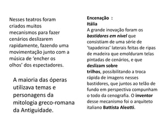 Encenação  :ItáliaA grande inovação foram os bastidores em nível que consistiam de uma série de ‘tapadeiras’ laterais feitas de ripas de madeira que emolduram telas pintadas de cenários, e que deslizam sobre trilhos, possibilitando a troca rápida de imagens nesses bastidores, que juntos ao telão de fundo em perspectiva compunham o todo da cenografia. O inventor desse mecanismo foi o arquiteto italiano Battista Aleotti.Nesses teatros foram criados muitos mecanismos para fazer cenários deslizarem rapidamente, fazendo uma movimentação junto com a música de ‘encher os olhos’ dos espectadores.A maioria das óperas utilizava temas e personagens da mitologia greco-romana da Antiguidade.