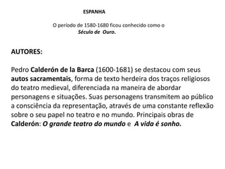                                          Espanha	O período de 1580-1680 ficou conhecido como oSéculo de  Ouro.Autores:Pedro Calderón de la Barca (1600-1681)se destacou com seus autos sacramentais, forma de texto herdeira dos traços religiosos do teatro medieval, diferenciada na maneira de abordar  personagens e situações. Suas personagens transmitem ao público a consciência da representação, através de uma constante reflexão sobre o seu papel no teatro e no mundo. Principais obras de Calderón: O grande teatro do mundo e A vida é sonho.