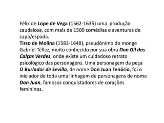 Félix de Lope de Vega (1562-1635)uma  produção caudalosa, com mais de 1500 comédias e aventuras de capa/espada.Tirso de Molina (1583-1648), pseudônimo do monge Gabriel Téllez, muito conhecido por sua obra Don Gil das Calças Verdes, onde existe um cuidadoso retrato psicológico das personagens. Uma personagem da peça  O Burlador de Sevilla, de nome Don Juan Tenório, foi o iniciador de toda uma linhagem de personagens de nome Don Juan, famosos conquistadores de corações femininos.