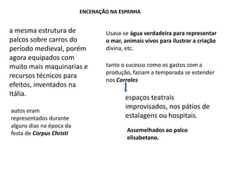 Encenação na Espanhaa mesma estrutura de palcos sobre carros do período medieval, porém agora equipados com muito mais maquinarias e recursos técnicos para efeitos, inventados na Itália.Usava-se água verdadeira para representar o mar, animais vivos para ilustrar a criação divina, etc.tanto o sucesso como os gastos com a produção, faziam a temporada se estender nos Corralesespaços teatrais improvisados, nos pátios de estalagens ou hospitais.autos eram representados durante alguns dias na época da festa de Corpus ChristiAssemelhados ao palco elisabetano.