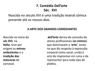 7. Comédia Dell’arte         Séc.  XVINascida no século XVI é uma tradição teatral cômica presente até os nossos dias.A arte dos grandes comediantesdell’artederiva do conceito de  atores profissionais (os mimos) que dominavam a ‘arte’, tanto no que diz respeito à expressão corporal como vocal, unida à arte de improvisar em cena e de representar para todo tipo de platéia.Nascida no início do séc XVI, na Itália, teve por origem os mimos ambulantes e a tradição das máscaras de carnaval.
