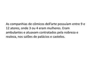 As companhias de cômicos dell’arte possuíam entre 9 e 12 atores, onde 3 ou 4 eram mulheres. Eram ambulantes e atuavam contratados pela nobreza e realeza, nos salões de palácios e castelos.