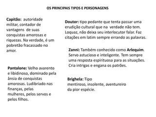 Os principais tipos e personagensCapitão:  autoridade militar, contador de vantagens  de suas conquistas amorosas e riquezas. Na verdade, é um pobretão fracassado no amor.Doutor: tipo pedante que tenta passar uma erudição cultural que na  verdade não tem. Loquaz, não deixa seu interlocutor falar. Faz citações em latim sempre errando as palavras.Zanni: Também conhecido como Arlequim. Servo astucioso e inteligente. Tem sempre uma resposta espirituosa para as situações. Cria intrigas e engana os patrões.Pantalone: Velho avarento e libidinoso, dominado pela ânsia de conquistas amorosas. Ludibriado nas finanças, pelas mulheres, pelos servos e pelos filhos.Brighela: Tipo mentiroso, insolente, aventureiro da pior espécie.