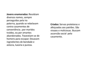 Jovens enamoradas: Recebiam diversos nomes, sempre perseguidas pela ira paterna, quando se rebelavam contra casamentos de conveniência ; por maridos traídos, ou por amantes abandonados. Travestiam-se de homens para escapar. Dosavam ingredientes de bondade e astúcia, luxúria e pureza.Criadas: Servas protetoras e afeiçoadas aos patrões. São vivazes e maliciosas. Buscam ascensão social  pelo casamento.
