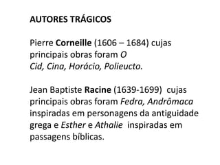 Autores trágicosPierre Corneille (1606 – 1684) cujas principais obras foram O Cid, Cina, Horácio, Polieucto.JeanBaptiste Racine (1639-1699) cujas principais obras foram Fedra, Andrômaca inspiradas em personagens da antiguidade grega e Esther e Athalie  inspiradas em passagens bíblicas.