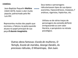 Comédia:Seus textos e personagens ridicularizavam tipos de sua época: avarentos, hipocondríacos, invejosos, fanáticos, vigaristas, hipócritas, etc.Jean-Baptiste Poquelin Moliére(1622-1673). Autor e ator muito popular, patrocinado pelo Rei Luís XIV.Utilizou-se de vários traços de personagens da comedia dell’arte  enriquecendo-as com valor literário, e perspicácia no retrato psicológico.Representou muitos dos papéis que escreveu, e faleceu no palco quando atuava no papel principal de sua peça O doente imaginário.Outras obras famosas: Escola de mulheres, O Tartufo, Escola de maridos, George Dandin, As preciosas ridículas, O Misantropo,  Don Juan.