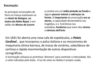 Encenação:o cenário era um telão pintado ao fundo e alguns poucos móveis e adereços na frente. O importante da encenação era os atores, a capacidade declamatória nas tragédias, e a  histriônica nas comédias, herdeiros que eram dos mimos e cômicos dell’arte.As principais encenações de Paris na França realizavam-se no Hotel de Bologne, no teatro do Palais Royal, e em salões do Museu do Louvre.Em 1641 foi aberta uma nova sala de espetáculos, a Palais Cardinal,  que incorporou o palco italiano e os mecanismos de maquinaria cênica barroca, de trocas de cenários, sobe/desce de cortinas e rápida movimentação de outros dispositivos cenográficos.A iluminação utilizava os primitivos ‘dimmers’ para controlar a intensidade. Dia e noite indicados pelo texto.  A luz de velas na ribalta é sempre usada.