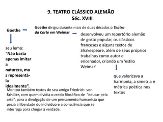 9. Teatro Clássico Alemão                    Séc. XVIIIGoethe dirigiu durante mais de duas décadas o Teatro da Corte em WeimarGoethedesenvolveu um repertório alemão de gosto popular, os clássicos franceses e alguns textos de Shakespeare, além de seus próprios trabalhos como autor e encenador, criando um ‘estilo Weimar’seu lema: “Não basta apenas imitar a natureza, mas representá-la idealmente”.que valorizava a harmonia, a simetria e métrica poética nos textosMontou também textos de seu amigo Friedrich  vonSchiller, com quem dividia o credo filosófico de  “educar pela arte”, para a divulgação de um pensamento humanista que preza a liberdade do indivíduo e a consciência que se interroga para chegar à verdade.
