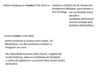 Johann Wolfgang vonGoethe (1749-1832)retomou a história de Dr. Faustus do elizabetano Marlowe, para compor o seu Faustoum ser dividido entre pecado e santidade, permanentemente tentado pelo diabólico Mefistófeles.Friedrich Schiller (1750-1805)  jovem conheceu o sucesso com o texto  Os Bandoleiros, um dos primeiros a colocar o ‘marginal’ em cena.Na maturidade escreveu Mary Stuart , tragédia de fundo histórico, sobre as rivalidades de Elizabeth I, rainha da Inglaterra e sua prima Mary Stuart rainha da Escócia