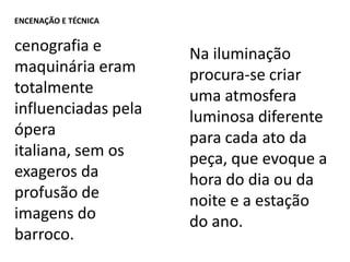 Encenação e Técnicacenografia e maquinária eram totalmente influenciadas pela ópera italiana, sem os exageros da profusão de imagens do barroco.Na iluminação procura-se criar uma atmosfera luminosa diferente para cada ato da peça, que evoque a hora do dia ou da noite e a estação do ano.