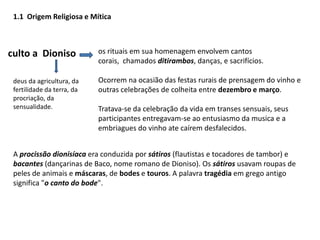 1.1Origem Religiosa e Míticaos rituais em sua homenagem envolvem cantos corais,  chamados ditirambos, danças, e sacrifícios.Ocorrem na ocasião das festas rurais de prensagem do vinho e outras celebrações de colheita entre dezembro e março. Tratava-se da celebração da vida em transes sensuais, seus participantes entregavam-se ao entusiasmo da musica e a embriagues do vinho ate caírem desfalecidos.   culto a  Dionisodeus da agricultura, da fertilidade da terra, da procriação, da sensualidade.A procissão dionisíacaera conduzida por sátiros (flautistas e tocadores de tambor) e bacantes (dançarinas de Baco, nome romano de Dioniso). Os sátiros usavam roupas de peles de animais e máscaras, de bodes e touros. A palavra tragédia em grego antigo significa "o canto do bode".