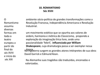 10. Romantismo        Séc XVIIIO Romantismo assumiu diversas formas em todo o teatro europeu a partir do final do     séc XVIII       e início doséc XIXambiente sócio-político de grandes transformações como a Revolução Francesa, Independência Americana e Revolução Industrial.um movimento estético que se opunha aos valores de ordem, harmonia e métrica do Classicismo,  propondo a exploração da imaginação lírica livre, onde uma passionalidade ‘febril’,  influenciada por William Shakespeare, cuja dramaturgia passa a ser exemplar nessa época.Na Inglaterra surgem os grandes atores-intérpretes de sua obra:  David Garrick e Edmund Kean. Na Alemanha suas tragédias são traduzidas, encenadas e valorizadas.