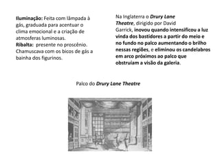 Na Inglaterra o Drury Lane Theatre, dirigido por David Garrick, inovou quando intensificou a luz vinda dos bastidores a partir do meio e no fundo no palco aumentando o brilho nessas regiões, e eliminou os candelabros em arco próximos ao palco que obstruíam a visão da galeria.Iluminação: Feita com lâmpada à gás, graduada para acentuar o clima emocional e a criação de atmosferas luminosas. Ribalta:  presente no proscênio. Chamuscava com os bicos de gás a bainha dos figurinos.Palco do Drury Lane Theatre